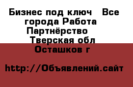 Бизнес под ключ - Все города Работа » Партнёрство   . Тверская обл.,Осташков г.